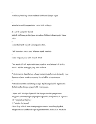 -
Memaksa perancang untuk membuat keputusan dengan tegas
-
Menulis/meletakkannya di atas kertas lebih berharga.
2. Metode Computer-Based
Metode ini biasanya dikerjakan kemudian. Sifat metode computer-based
yaitu:
•
Menirukan lebih banyak kemampuan sistem.
•
Pada umumnya hanya baru beberapa aspek atau fitur
•
Dapat berpusat pada lebih banyak detail
•
Para pemakai lebih segan untuk menyarankan perubahan sekali ketika
mereka melihat prototype yang lebih realistis.
•
Prototipe cepat digambarkan sebagai suatu metode berbasis komputer yang
dapat membantu untuk mengurangi iterasi siklus pengembangan
•
Prototipe interaktif dikembangkan agar dapat dengan cepat diganti atau
diubah sejalan dengan umpan balik perancangan.
•
Umpan balik ini dapat diperoleh dari kolega atau dari pengalaman
pengguna selama bekerja dengan prototipe untuk menyelesaikan tugasnya.
6.6 Terminologi Prototipe
1. Prototipe horizontal
-Mencakup seluruh antarmuka pengguna namun tanpa fungsi pokok,
berupa simulasi dan belum dapat digunakan untuk melakukan pekerjaan
 