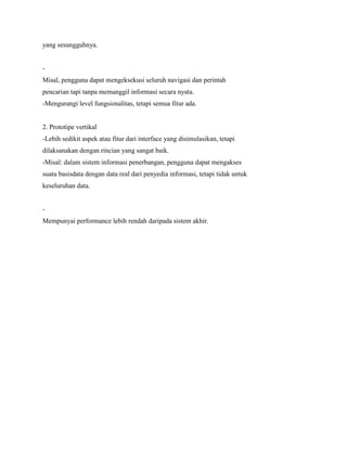 yang sesungguhnya.
-
Misal, pengguna dapat mengeksekusi seluruh navigasi dan perintah
pencarian tapi tanpa memanggil informasi secara nyata.
-Mengurangi level fungsionalitas, tetapi semua fitur ada.
2. Prototipe vertikal
-Lebih sedikit aspek atau fitur dari interface yang disimulasikan, tetapi
dilaksanakan dengan rincian yang sangat baik.
-Misal: dalam sistem informasi penerbangan, pengguna dapat mengakses
suatu basisdata dengan data real dari penyedia informasi, tetapi tidak untuk
keseluruhan data.
-
Mempunyai performance lebih rendah daripada sistem akhir.
 