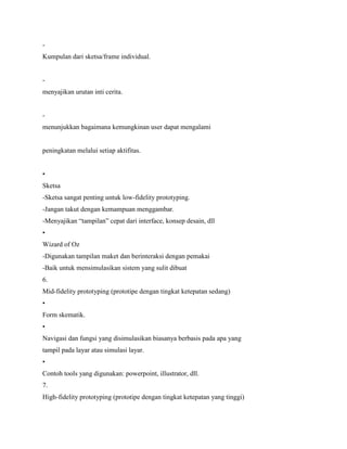 -
Kumpulan dari sketsa/frame individual.
-
menyajikan urutan inti cerita.
-
menunjukkan bagaimana kemungkinan user dapat mengalami
peningkatan melalui setiap aktifitas.
•
Sketsa
-Sketsa sangat penting untuk low-fidelity prototyping.
-Jangan takut dengan kemampuan menggambar.
-Menyajikan “tampilan” cepat dari interface, konsep desain, dll
•
Wizard of Oz
-Digunakan tampilan maket dan berinteraksi dengan pemakai
-Baik untuk mensimulasikan sistem yang sulit dibuat
6.
Mid-fidelity prototyping (prototipe dengan tingkat ketepatan sedang)
•
Form skematik.
•
Navigasi dan fungsi yang disimulasikan biasanya berbasis pada apa yang
tampil pada layar atau simulasi layar.
•
Contoh tools yang digunakan: powerpoint, illustrator, dll.
7.
High-fidelity prototyping (prototipe dengan tingkat ketepatan yang tinggi)
 