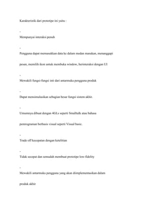 Karakteristik dari prototipe ini yaitu :
-
Mempunyai interaksi penuh
-
Pengguna dapat memasukkan data ke dalam medan masukan, menanggapi
pesan, memilih ikon untuk membuka window, berinteraksi dengan UI
-
Mewakili fungsi-fungsi inti dari antarmuka pengguna produk
-
Dapat mensimulasikan sebagian besar fungsi sistem akhir.
-
Umumnya dibuat dengan 4GLs seperti Smalltalk atau bahasa
pemrograman berbasis visual seperti Visual basic.
-
Trade off kecepatan dengan ketelitian
-
Tidak secepat dan semudah membuat prototipe low-fidelity
-
Mewakili antarmuka pengguna yang akan diimplementasikan dalam
produk akhir
 
