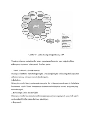 Gambar 1.4 Kaitan bidang ilmu pendukung IMK
Untuk membangun suatu interaksi antara manusia dan komputer yang baik diperlukan
dukungan pengetahuan bidang studi/ ilmu lain, yaitu :
1. Teknik Elektronika/ Ilmu Komputer.
Bidang ini membantu memahami perangkat keras dan perangkat lunak yang akan digunakan
dalam merancang interaksi manusia dan komputer.
2. Psikologi.
Bidang ini memberikan pemahaman tentang sifat dan kebiasaan manusia yang berbeda-beda,
kemampuan kognitif dalam memecahkan masalah dan ketrampilan motorik pengguna yang
beraneka ragam.
3. Perancangan Grafis dan Tipografi.
Bidang ini memberikan pemahaman tentang penggunaan rancangan grafis yang baik seperti
gambar akan lebih bermakna daripada teks/tulisan.
4. Ergonomik.
 