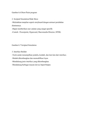 Gambar 6.6 Draw/Paint program
2. Scripted Simulation/Slide Show
-Meletakkan tampilan seperti storyboard dengan animasi perubahan
diantaranya.
-Dapat memberikan user catatan yang sangat spesifik
-Contoh : Powerpoint, Hypercard, Macromedia Director, HTML
Gambar 6.7 Scripted Simulation
3. Interface Builder
-Tools untuk menampilkan jendela, kendali, dan lain-lain dari interface.
-Mudah dikembangkan dan memodifikasi layar.
-Mendukung jenis interface yang dikembangkan.
-Mendukung berbagai macam device Input/Output.
 