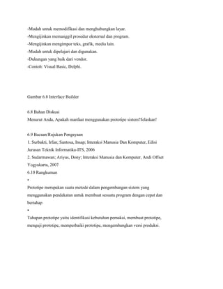 -Mudah untuk memodifikasi dan menghubungkan layar.
-Mengijinkan memanggil prosedur eksternal dan program.
-Mengijinkan mengimpor teks, grafik, media lain.
-Mudah untuk dipelajari dan digunakan.
-Dukungan yang baik dari vendor.
-Contoh: Visual Basic, Delphi.
Gambar 6.8 Interface Builder
6.8 Bahan Diskusi
Menurut Anda, Apakah manfaat menggunakan prototipe sistem?Jelaskan!
6.9 Bacaan/Rujukan Pengayaan
1. Surbakti, Irfan; Santosa, Insap; Interaksi Manusia Dan Komputer, Edisi
Jurusan Teknik Informatika-ITS, 2006
2. Sudarmawan; Ariyus, Dony; Interaksi Manusia dan Komputer, Andi Offset
Yogyakarta, 2007
6.10 Rangkuman
•
Prototipe merupakan suatu metode dalam pengembangan sistem yang
menggunakan pendekatan untuk membuat sesuatu program dengan cepat dan
bertahap
•
Tahapan prototipe yaitu identifikasi kebutuhan pemakai, membuat prototipe,
menguji prototipe, memperbaiki prototipe, mengembangkan versi produksi.
 