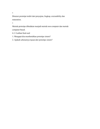 •
Dimensi prototipe terdiri dari penyajian, lingkup, executability dan
maturation.
•
Metode prototipe dibedakan menjadi metode non-computer dan metode
computer-based.
6.11 Latihan Soal-soal
1. Mengapa kita membutuhkan prototipe sistem?
2. Apakah sebenarnya tujuan dari prototipe sistem?
 