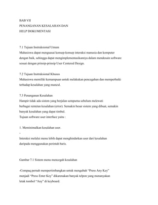 BAB VII
PENANGANAN KESALAHAN DAN
HELP DOKUMENTASI
7.1 Tujuan Instruksional Umum
Mahasiswa dapat menguasai konsep-konsep interaksi manusia dan komputer
dengan baik, sehingga dapat mengimplementasikannya dalam mendesain software
sesuai dengan prinsip-prinsip User Centered Design.
7.2 Tujuan Instruksional Khusus
Mahasiswa memiliki kemampuan untuk melakukan pencegahan dan memperbaiki
terhadap kesalahan yang muncul.
7.3 Penanganan Kesalahan
Hampir tidak ada sistem yang berjalan sempurna sebelum melewati
berbagai rentetan kesalahan (error). Semakin besar sistem yang dibuat, semakin
banyak kesalahan yang dapat timbul.
Tujuan software user interface yaitu :
1. Meminimalkan kesalahan user.
-
Interaksi melalui menu lebih dapat menghindarkan user dari kesalahan
daripada menggunakan perintah baris.
Gambar 7.1 Sistem menu mencegah kesalahan
-Compaq pernah mempertimbangkan untuk mengubah “Press Any Key”
menjadi “Press Enter Key” dikarenakan banyak telpon yang menanyakan
letak tombol “Any” di keyboard.
 