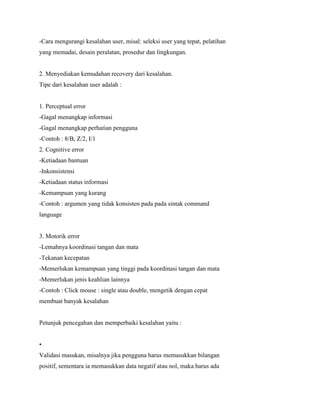 -Cara mengurangi kesalahan user, misal: seleksi user yang tepat, pelatihan
yang memadai, desain peralatan, prosedur dan lingkungan.
2. Menyediakan kemudahan recovery dari kesalahan.
Tipe dari kesalahan user adalah :
1. Perceptual error
-Gagal menangkap informasi
-Gagal menangkap perhatian pengguna
-Contoh : 8/B, Z/2, I/1
2. Cognitive error
-Ketiadaan bantuan
-Inkonsistensi
-Ketiadaan status informasi
-Kemampuan yang kurang
-Contoh : argumen yang tidak konsisten pada pada sintak command
language
3. Motorik error
-Lemahnya koordinasi tangan dan mata
-Tekanan kecepatan
-Memerlukan kemampuan yang tinggi pada koordinasi tangan dan mata
-Memerlukan jenis keahlian lainnya
-Contoh : Click mouse : single atau double, mengetik dengan cepat
membuat banyak kesalahan
Petunjuk pencegahan dan memperbaiki kesalahan yaitu :
•
Validasi masukan, misalnya jika pengguna harus memasukkan bilangan
positif, sementara ia memasukkan data negatif atau nol, maka harus ada
 