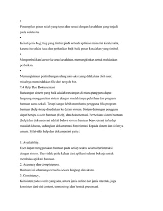 •
Penampilan pesan salah yang tepat dan sesuai dengan kesalahan yang terjadi
pada waktu itu.
•
Kenali jenis bug, bug yang timbul pada sebuah aplikasi memiliki karateristik,
karena itu selalu baca dan perhatikan baik-baik pesan kesalahan yang timbul.
•
Mengembalikan kursor ke area kesalahan, memungkinkan untuk melakukan
perbaikan.
•
Memungkinkan pertimbangan ulang aksi-aksi yang dilakukan oleh user,
misalnya memindahkan file dari recycle bin.
7.4 Help Dan Dokumentasi
Rancangan sistem yang baik adalah rancangan di mana pengguna dapat
langsung menggunakan sistem dengan mudah tanpa pelatihan dan program
bantuan sama sekali. Tetapi sangat lebih membantu pengguna bila program
bantuan (help) tetap disediakan ke dalam sistem. Sistem dukungan pengguna
dapat berupa sistem bantuan (Help) dan dokumentasi. Perbedaan sistem bantuan
(help) dan dokumentasi adalah bahwa sistem bantuan berorientasi terhadap
masalah khusus, sedangkan dokumentasi berorientasi kepada sistem dan sifatnya
umum. Sifat-sifat help dan dokumentasi yaitu :
1. Availability.
User dapat menggunakan bantuan pada setiap waktu selama berinteraksi
dengan sistem. User tidak perlu keluar dari aplikasi selama bekerja untuk
membuka aplikasi bantuan.
2. Accuracy dan completeness.
Bantuan ini seharusnya tersedia secara lengkap dan akurat.
3. Consistency.
Konsisten pada sistem yang ada, antara jenis online dan jenis tercetak, juga
konsisten dari sisi content, terminologi dan bentuk presentasi.
 