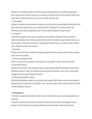 Bidang ini membahas tentang aspek fisik yang mendukung dalam menciptakan lingkungan
kerja yang nyaman. Karena manusia yang bekerja di depan komputer memerlukan waktu yang
lama. Misal: bentuk keyboard, mouse, posisi duduk, dan lain-lain.
5. Antropologi.
Bidang ini memberikan pemahaman tentang cara kerja manusia yang kadang berkelompok baik
pada waktu dan tempat yang sama maupun berbeda. Kelompok ini biasanya terdiri dari
beberapa orang yang mengerjakan tugas sesuai dengan bidangnya masing-masing.
6. Linguistik.
Linguistik merupakan ilmu yang mempelajari tentang bahasa. Bidang ini akan membantu
dalam menciptakan suatu dialog yang diperlukan untuk komunikasi yang memadai antara user
dan komputer. Dialog disini biasanya menggunakan bahasa khusus; spt: bahasa grafis, bahasa
menu, bahasa perintah, dan lain-lain.
7. Sosiologi.
Bidang ini memberikan pemahaman tentang pengaruh interaksi manusia dan komputer dengan
aspek sosial masyarakat.
8. Rekayasa perangkat lunak.
Faktor ini yang bisa menciptakan suatu program yang efektif, efisien serta user friendly.
9. Kecerdasan buatan.
Bagian ilmu komputer yang bertujuan agar komputer dapat melakukan pekerjaan sebaik yang
dilakukan manusia. Faktor ini berperan penting untuk menciptakan suatu sistem yang handal,
canggih dan menyerupai pola pikir manusia.
10. Multimedia (graphic design)
Multimedia digunakan sebagai sarana dialog yang sangat efektif antara manusia dan komputer.
Dengan adanya multimedia ini, tampilan suatu sistem yang dibuat akan lebih menarik dan lebih
mudah dimengerti manusia.
1.9 Rangkuman
• Interaksi merupakan komunikasi antara dua atau lebih objek yang saling mempengaruhi satu
sama lain.
• Interaksi manusia dan komputer merupakan komunikasi dua arah antara pengguna (user)
dengan sistem komputer yang saling mendukung untuk mencapai suatu tujuan tertentu.
 