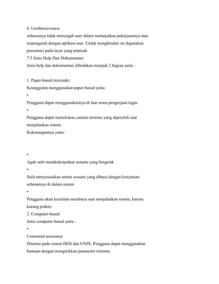 6. Unobtrusiveness
seharusnya tidak mencegah user dalam melanjutkan pekerjaannya atau
terpengaruh dengan aplikasi user. Untuk menghindari ini digunakan
presentasi pada layar yang terpisah.
7.5 Jenis Help Dan Dokumentasi
Jenis help dan dokumentasi dibedakan menjadi 2 bagian yaitu :
1. Paper-based (tercetak)
Keunggulan menggunakan paper-based yaitu:
•
Pengguna dapat menggunakannya di luar masa pengerjaan tugas
•
Pengguna dapat menuliskan catatan tertentu yang diperoleh saat
menjalankan sistem.
Kekurangannya yaitu :
•
Agak sulit mendeskripsikan sesuatu yang bergerak
•
Sulit menyesuaikan antara sesuatu yang dibaca dengan kenyataan
sebenarnya di dalam sistem
•
Pengguna akan kesulitan membaca saat menjalankan sistem, karena
kurang praktis
2. Computer-based
Jenis computer-based yaitu :
•
Command assistance
Ditemui pada sistem DOS dan UNIX. Pengguna dapat menggunakan
bantuan dengan mengetikkan parameter tertentu.
 