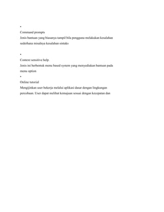 •
Command prompts
Jenis bantuan yang biasanya tampil bila pengguna melakukan kesalahan
sederhana misalnya kesalahan sintaks
•
Context sensitive help.
Jenis ini berbentuk menu based system yang menyediakan bantuan pada
menu option
•
Online tutorial
Mengijinkan user bekerja melalui aplikasi dasar dengan lingkungan
percobaan. User dapat melihat kemajuan sesuai dengan kecepatan dan
 