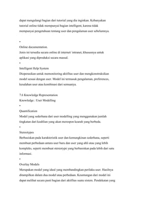 dapat mengulangi bagian dari tutorial yang dia inginkan. Kebanyakan
tutorial online tidak mempunyai bagian intelligent, karena tidak
mempunyai pengetahuan tentang user dan pengalaman user sebelumnya.
•
Online documentation.
Jenis ini tersedia secara online di internet/ intranet, khususnya untuk
aplikasi yang diproduksi secara massal.
•
Intelligent Help System
Dioperasikan untuk memonitoring aktifitas user dan mengkonstruksikan
model sesuai dengan user. Model ini termasuk pengalaman, preferences,
kesalahan user atau kombinasi dari semuanya.
7.6 Knowledge Representation
Knowledge : User Modelling
•
Quantification
Model yang sederhana dari user modelling yang menggunakan jumlah
tingkatan dari keahlian yang akan merespon kearah yang berbeda.
•
Stereotypes
Berbasiskan pada karakteristik user dan kemungkinan sederhana, seperti
membuat perbedaan antara user baru dan user yang ahli atau yang lebih
kompleks, seperti membuat stereotype yang berbasiskan pada lebih dari satu
informasi.
•
Overlay Models
Merupakan model yang ideal yang membandingkan perilaku user. Hasilnya
ditampilkan dalam dua model atau perbedaan. Keuntungan dari model ini
dapat melihat secara pasti bagian dari aktifitas suatu sistem. Pendekatan yang
 