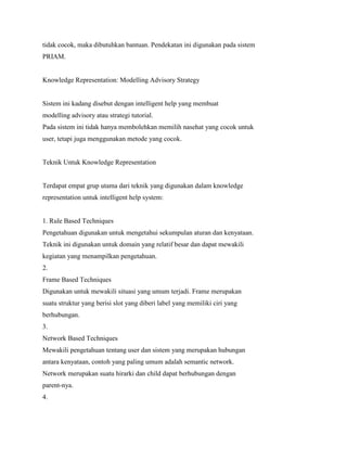 tidak cocok, maka dibutuhkan bantuan. Pendekatan ini digunakan pada sistem
PRIAM.
Knowledge Representation: Modelling Advisory Strategy
Sistem ini kadang disebut dengan intelligent help yang membuat
modelling advisory atau strategi tutorial.
Pada sistem ini tidak hanya membolehkan memilih nasehat yang cocok untuk
user, tetapi juga menggunakan metode yang cocok.
Teknik Untuk Knowledge Representation
Terdapat empat grup utama dari teknik yang digunakan dalam knowledge
representation untuk intelligent help system:
1. Rule Based Techniques
Pengetahuan digunakan untuk mengetahui sekumpulan aturan dan kenyataan.
Teknik ini digunakan untuk domain yang relatif besar dan dapat mewakili
kegiatan yang menampilkan pengetahuan.
2.
Frame Based Techniques
Digunakan untuk mewakili situasi yang umum terjadi. Frame merupakan
suatu struktur yang berisi slot yang diberi label yang memiliki ciri yang
berhubungan.
3.
Network Based Techniques
Mewakili pengetahuan tentang user dan sistem yang merupakan hubungan
antara kenyataan, contoh yang paling umum adalah semantic network.
Network merupakan suatu hirarki dan child dapat berhubungan dengan
parent-nya.
4.
 