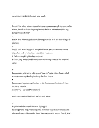 -
menginterpretasikan informasi yang cocok.
-
Inisiatif, haruskan user mempertahankan pengawasan yang lengkap terhadap
sistem, haruskah sistem langsung berinteraksi atau haruskah mendukung
penggabungan dialog?
-
Effect, para perancang seharusnya memperhatikan efek dari modelling dan
adaptasi.
-
Scope, para perancang perlu memperhatikan scope dari bantuan dimana
digunakan pada level aplikasi atau sistem yang luas.
8.7 Merancang Help Dan Dokumentasi
Hal-hal yang perlu diperhatikan dalam merancang help dan dokumentasi
yaitu :
•
Perancangan seharusnya tidak seperti “add-on” pada sistem. Secara ideal
seharusnya merupakan bagian integral dalam sistem.
•
Perancangan harus memperhatikan isi dari bantuan dan konteks sebelum
teknologi tersedia.
Gambar 7.2 Help dan Dokumentasi
Isu presentasi dalam help dan dokumentasi yaitu :
•
Bagaimana help dan dokumentasi dipanggil?
Pilihan pertama bagi perancang untuk membuat bagaimana bantuan dapat
diakses oleh user. Bantuan ini dapat berupa command, tombol fungsi yang
 