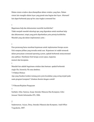 Dalam sistem window akan ditampilkan dalam window yang baru. Dalam
sistem lain mungkin dalam layar yang penuh atau bagian dari layar. Alternatif
lain dapat berbentuk pop-up box atau tingkat command line
•
Bagaimana help dan dokumentasi memiliki keefektifan?
Tidak menjadi masalah teknologi apa yang digunakan untuk membuat help
dan dokumentasi, tetapi yang perlu diperhatikan yaitu prinsip keefektifan.
Masalah yang ada dalam implementasi yaitu :
•
Para perancang harus membuat keputusan untuk implementasi berupa secara
fisik maupun pilihan yang tersedia untuk user. Keputusan ini sudah termasuk
dalam pernyataan command operating system, apakah berbentuk metacommand
atau aplikasi. Hambatan fisik berupa screen space, kapasitas
memori dan kecepatan.
•
Masalah lain adalah bagaimana struktur data bantuan: apakah berbentuk
single file, hierarchy file atau database.
7.8 Bahan Diskusi
Apa yang Saudara ketahui tentang jenis-jenis kesalahan yang sering terjadi pada
suatu program komputer? Jelaskan disertai dengan contoh!
7.9 Bacaan/Rujukan Pengayaan
1
Surbakti, Irfan; Santosa, Insap; Interaksi Manusia Dan Komputer, Edisi
Jurusan Teknik Informatika-ITS, 2006.
2
Sudarmawan; Ariyus, Dony; Interaksi Manusia dan Komputer, Andi Offset
Yogyakarta, 2007.
 