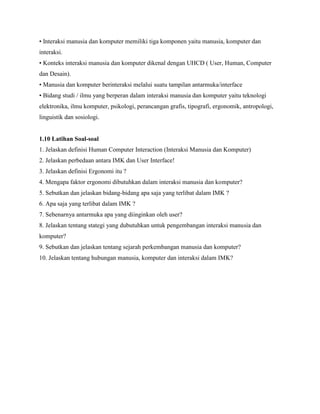 • Interaksi manusia dan komputer memiliki tiga komponen yaitu manusia, komputer dan
interaksi.
• Konteks interaksi manusia dan komputer dikenal dengan UHCD ( User, Human, Computer
dan Desain).
• Manusia dan komputer berinteraksi melalui suatu tampilan antarmuka/interface
• Bidang studi / ilmu yang berperan dalam interaksi manusia dan komputer yaitu teknologi
elektronika, ilmu komputer, psikologi, perancangan grafis, tipografi, ergonomik, antropologi,
linguistik dan sosiologi.
1.10 Latihan Soal-soal
1. Jelaskan definisi Human Computer Interaction (Interaksi Manusia dan Komputer)
2. Jelaskan perbedaan antara IMK dan User Interface!
3. Jelaskan definisi Ergonomi itu ?
4. Mengapa faktor ergonomi dibutuhkan dalam interaksi manusia dan komputer?
5. Sebutkan dan jelaskan bidang-bidang apa saja yang terlibat dalam IMK ?
6. Apa saja yang terlibat dalam IMK ?
7. Sebenarnya antarmuka apa yang diinginkan oleh user?
8. Jelaskan tentang stategi yang dubutuhkan untuk pengembangan interaksi manusia dan
komputer?
9. Sebutkan dan jelaskan tentang sejarah perkembangan manusia dan komputer?
10. Jelaskan tentang hubungan manusia, komputer dan interaksi dalam IMK?
 