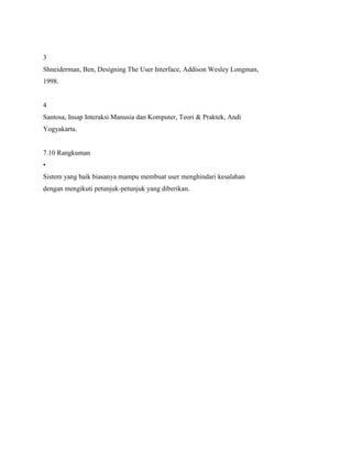 3
Shneiderman, Ben, Designing The User Interface, Addison Wesley Longman,
1998.
4
Santosa, Insap Interaksi Manusia dan Komputer, Teori & Praktek, Andi
Yogyakarta.
7.10 Rangkuman
•
Sistem yang baik biasanya mampu membuat user menghindari kesalahan
dengan mengikuti petunjuk-petunjuk yang diberikan.
 