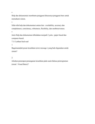 •
Help dan dokumentasi membantu pengguna khususnya pengguna baru untuk
memahami sistem.
•
Sifat-sifat help dan dokumentasi antara lain : availability, accuracy dan
completeness, consistency, robustness, flexibility, dan unobtrusiveness.
•
Jenis Help dan dokumentasi dibedakan menjadi 2 yaitu : paper-based dan
computer-based.
7.11 Latihan Soal-soal
1
Bagaimanakah pesan kesalahan (error message ) yang baik digunakan untuk
sistem?
2
Jelaskan penerapan penanganan kesalahan pada suatu bahasa pemrograman
(misal : Visual Basic)?
 