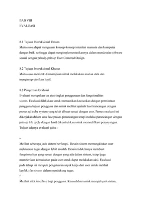BAB VIII
EVALUASI
8.1 Tujuan Instruksional Umum
Mahasiswa dapat menguasai konsep-konsep interaksi manusia dan komputer
dengan baik, sehingga dapat mengimplementasikannya dalam mendesain software
sesuai dengan prinsip-prinsip User Centered Design.
8.2 Tujuan Instruksional Khusus
Mahasiswa memiliki kemampuan untuk melakukan analisa data dan
mengintepretasikan hasil.
8.3 Pengertian Evaluasi
Evaluasi merupakan tes atas tingkat penggunaan dan fungsionalitas
sistem. Evaluasi dilakukan untuk memastikan kecocokan dengan permintaan
pengguna/tujuan pengguna dan untuk melihat apakah hasil rancangan dengan
proses uji coba system yang telah dibuat sesuai dengan user. Proses evaluasi ini
dikerjakan dalam satu fase proses perancangan tetapi melalui perancangan dengan
prinsip life cycle dengan hasil dikembalikan untuk memodifikasi perancangan.
Tujuan adanya evaluasi yaitu :
•
Melihat seberapa jauh sistem berfungsi. Desain sistem memungkinkan user
melakukan tugas dengan lebih mudah. Desain tidak hanya membuat
fungsionalitas yang sesuai dengan yang ada dalam sistem, tetapi juga
memberikan kemudahan pada user untuk dapat melakukan aksi. Evaluasi
pada tahap ini meliputi pengukuran unjuk kerja dari user untuk melihat
keefektifan sistem dalam mendukung tugas.
•
Melihat efek interface bagi pengguna. Kemudahan untuk mempelajari sistem,
 