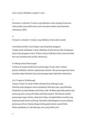 Jenis evaluasi dibedakan menjadi 2 yaitu :
1
Summative evaluation. Evaluasi yang dilakukan untuk menguji kesuksesan
suatu produk yang sudah selesai yaitu mencapai standar yang ditentukan
sebelumnya (ISO).
2
Formative evaluation. Evaluasi yang dilakukan selama desain untuk
memastikan produk sesuai dengan yang diinginkan pengguna.
Tempat untuk melakukan evaluasi dilakukan di laboratorium dan di lapangan/
lokasi kerja pengguna sistem. Waktu evaluasi dilakukan ketika muncul produk
baru atau perbaikan dari produk sebelumnya.
8.4 Mengevaluasi Perancangan
Evaluasi ini terjadi setelah proses perancangan. Secara ideal, evaluasi
pertama dilakukan sebelum implementasi dimulai. Jika perancangan dievaluasi,
kesalahan dapat dihindari karena perancangan dapat diperbaiki sebelumnya.
8.4.1 Cognitive Walkthrough
Tujuan evaluasi ini untuk melihat seberapa besar dukungan yang
diberikan pada pengguna untuk mempelajari beberapa tugas yang diberikan.
Pendekatan ini dikemukakan oleh Polson, dkk. Walkthrough dilaksanakan oleh
perancang atau seorang ahli dalam psikologi kognitif. Ahli bekerja melalui
perancangan tugas tertentu, tahap demi tahap, mengidentifikasi masalah yang
berpotensi pada kriteria psikologi. Kemudian dibandingkan ke proses dimana
perancang software bekerja dengan koding pada kondisi yang berbeda.
Dalam pendekatan ini ada beberapa issue yang timbul yaitu :
•
 