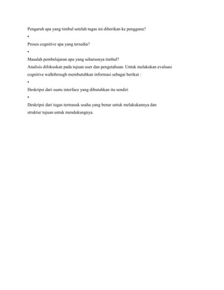 Pengaruh apa yang timbul setelah tugas ini diberikan ke pengguna?
•
Proses cognitive apa yang tersedia?
•
Masalah pembelajaran apa yang seharusnya timbul?
Analisis difokuskan pada tujuan user dan pengetahuan. Untuk melakukan evaluasi
cognitive walkthrough membutuhkan informasi sebagai berikut :
•
Deskripsi dari suatu interface yang dibutuhkan itu sendiri
•
Deskripsi dari tugas termasuk usaha yang benar untuk melakukannya dan
struktur tujuan untuk mendukungnya.
 