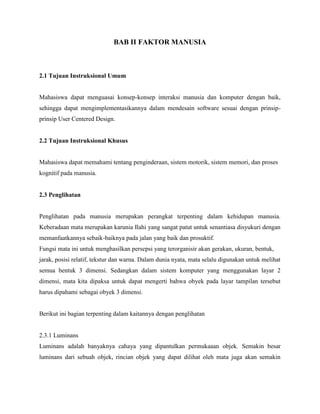BAB II FAKTOR MANUSIA
2.1 Tujuan Instruksional Umum
Mahasiswa dapat menguasai konsep-konsep interaksi manusia dan komputer dengan baik,
sehingga dapat mengimplementasikannya dalam mendesain software sesuai dengan prinsip-
prinsip User Centered Design.
2.2 Tujuan Instruksional Khusus
Mahasiswa dapat memahami tentang penginderaan, sistem motorik, sistem memori, dan proses
kognitif pada manusia.
2.3 Penglihatan
Penglihatan pada manusia merupakan perangkat terpenting dalam kehidupan manusia.
Keberadaan mata merupakan karunia Ilahi yang sangat patut untuk senantiasa disyukuri dengan
memanfaatkannya sebaik-baiknya pada jalan yang baik dan prosuktif.
Fungsi mata ini untuk menghasilkan persepsi yang terorganisir akan gerakan, ukuran, bentuk,
jarak, posisi relatif, tekstur dan warna. Dalam dunia nyata, mata selalu digunakan untuk melihat
semua bentuk 3 dimensi. Sedangkan dalam sistem komputer yang menggunakan layar 2
dimensi, mata kita dipaksa untuk dapat mengerti bahwa obyek pada layar tampilan tersebut
harus dipahami sebagai obyek 3 dimensi.
Berikut ini bagian terpenting dalam kaitannya dengan penglihatan
2.3.1 Luminans
Luminans adalah banyaknya cahaya yang dipantulkan permukaaan objek. Semakin besar
luminans dari sebuah objek, rincian objek yang dapat dilihat oleh mata juga akan semakin
 