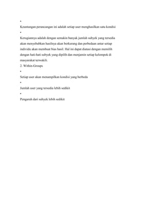 •
Keuntungan perancangan ini adalah setiap user menghasilkan satu kondisi
•
Kerugiannya adalah dengan semakin banyak jumlah subyek yang tersedia
akan menyebabkan hasilnya akan berkurang dan perbedaan antar setiap
individu akan membuat bias hasil. Hal ini dapat diatasi dengan memilih
dengan hati-hati subyek yang dipilih dan menjamin setiap kelompok di
masyarakat terwakili.
2. Within-Groups
•
Setiap user akan menampilkan kondisi yang berbeda
•
Jumlah user yang tersedia lebih sedikit
•
Pengaruh dari subyek lebih sedikit
 