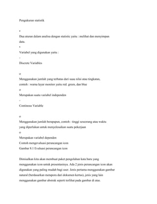 Pengukuran statistik
•
Dua aturan dalam analisa dengan statistic yaitu : melihat dan menyimpan
data.
•
Variabel yang digunakan yaitu :
-
Discrete Variables
o
Menggunakan jumlah yang terbatas dari suau nilai atau tingkatan,
contoh : warna layar monitor yaitu red. green, dan blue
o
Merupakan suatu variabel independen
-
Continous Variable
o
Menggunakan jumlah berapapun, contoh : tinggi seseorang atau waktu
yang diperlukan untuk menyelesaikan suatu pekerjaan
o
Merupakan variabel dependen
Contoh mengevaluasi perancangan icon
Gambar 8.1 Evaluasi perancangan icon
Dimisalkan kita akan membuat paket pengolahan kata baru yang
menggunakan icon untuk presentasinya. Ada 2 jenis perancangan icon akan
digunakan yang paling mudah bagi user. Jenis pertama menggunakan gambar
natural (berdasarkan metapora dari dokumen kertas), jenis yang lain
menggunakan gambar abstrak seperti terlihat pada gambar di atas.
 