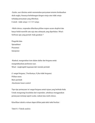 -Scalar, user diminta untuk memutuskan pernyataan tertentu berdasarkan
skala angka, biasanya berhubungan dengan setuju atau tidak setuju
terhadap pernyataan yang diberikan.
Contoh : tidak setuju 1 2 3 4 5 setuju
-Multi-choice, responden diberikan pilihan respon secara eksplisit dan
hanya boleh memilih satu saja atau sebanyak yang diperlukan. Misal :
Software apa yang pernah Anda gunakan ?
Pengolah data
Spreadsheet
Presentasi
Interpreter
-Ranked, mengurutkan item dalam daftar dan berguna untuk
mengindikasikan preferensi user.
Misal : rangkinglah kegunaan dari metode perintah
(1 sangat berguna, 2 berikutnya, 0 jika tidak berguna)
Pilihan menu
Baris perintah
Akselerator kunci control
Tipe-tipe pertanyaan ini sangat berguna untuk tujuan yang berbeda-beda.
Untuk mengurangi kesalahan dari responden, sebaiknya menggunakan
pertanyaan tertutup seperti scalar, ranked atau multi-choice.
Klasifikasi teknik evaluasi dapat dilihat pada tabel-tabel berikut :
Tabel 8.1 Teknik analisis
 
