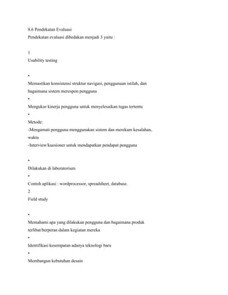 8.6 Pendekatan Evaluasi
Pendekatan evaluasi dibedakan menjadi 3 yaitu :
1
Usability testing
•
Memastikan konsistensi struktur navigasi, penggunaan istilah, dan
bagaimana sistem merespon pengguna
•
Mengukur kinerja pengguna untuk menyelesaikan tugas tertentu
•
Metode:
-Mengamati pengguna menggunakan sistem dan merekam kesalahan,
waktu
-Interview/kuesioner untuk mendapatkan pendapat pengguna
•
Dilakukan di laboratorium
•
Contoh aplikasi : wordprocessor, spreadsheet, database.
2
Field study
•
Memahami apa yang dilakukan pengguna dan bagaimana produk
terlibat/berperan dalam kegiatan mereka
•
Identifikasi kesempatan adanya teknologi baru
•
Membangun kebutuhan desain
 