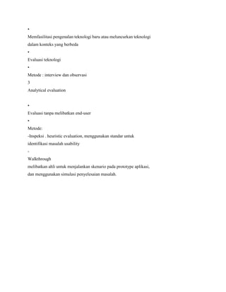 •
Memfasilitasi pengenalan teknologi baru atau meluncurkan teknologi
dalam konteks yang berbeda
•
Evaluasi teknologi
•
Metode : interview dan observasi
3
Analytical evaluation
•
Evaluasi tanpa melibatkan end-user
•
Metode:
-Inspeksi . heuristic evaluation, menggunakan standar untuk
identifikasi masalah usability
-
Walkthrough
melibatkan ahli untuk menjalankan skenario pada prototype aplikasi,
dan menggunakan simulasi penyelesaian masalah.
 