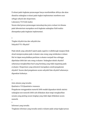 Evaluasi pada tingkatan perancangan hanya membutuhkan ahlinya dan akan
dianalisa sedangkan evaluasi pada tingkat implementasi membawa user
sebagai subyek dari eksperimen.
Laboratory VS Field studies
Secara ideal proses perancangan mencakup dua jenis evaluasi ini dimana
pada laboratorium merupakan awal tingkatan sedangkan field studies
ditempatkan pada tingkatan implementasi.
•
Tingkat obyektivitas dan subyektivitas
Subyektif VS. Obyektif
Pada teknik yang subyektif seperti pada cognitive walkthrough maupun think
aloud mempercayakan pada evaluator atau orang yang melakukan evaluasi.
Hal ini dapat menyebabkan penilaian evaluator menjadi bias sehingga
diperlukan lebih dari satu orang evaluator. Sedangkan teknik obyektif
seharusnya menghasilkan hasil yang berulang yang tidak tergantung pada
evaluator. Eksperimen yang terkontrol merupakan contoh pengukuran
obyektif. Secara ideal pengukuran secara subyektif dan obyektif seharusnya
digunakan keduanya.
•
Jenis ukuran yang tersedia
Qualitative VS Quantitative measures
Pengukuran menggunakan numerik lebih mudah digunakan teknik statistic
sedangkan non-numerik lebih sulit dilakukan akan tetapi menghasilkan
sesuatu yang penting secara lengkap yang tidak dapat dilakukan secara
numerik.
•
Informasi yang tersedia
Tingkatan informasi yang tersedia untuk evaluator pada setiap tingkat proses
 