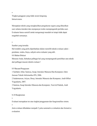 •
Tingkat gangguan yang tidak secara langsung
Intrusiveness
Merupakan teknik yang menghasilkan pengukuran segera yang dihasilkan
user selama interaksi dan mempunyai resiko mempengaruhi perilaku user.
Evaluator harus sensitif untuk mengurangi masalah ini tetapi tidak dapat
megubah semuanya.
•
Sumber yang tersedia
Hal terakhir yang perlu diperhatikan dalam memilih teknik evaluasi yakni :
peralatan, waktu, biaya, subyek serta evaluator yang ahli.
8.8 Bahan Diskusi
Menurut Anda, Sebutkan pelbagai hal yang mempengaruhi pemilihan satu teknik
dari pelbagai macam teknik evaluasi !
8.9 Bacaan/Pengayaan
1 Surbakti, Irfan; Santosa, Insap; Interaksi Manusia Dan Komputer, Edisi
Jurusan Teknik Informatika-ITS, 2006.
2 Sudarmawan; Ariyus, Dony; Interaksi Manusia dan Komputer, Andi Offset
Yogyakarta, 2007.
3 Santosa, Insap Interaksi Manusia dan Komputer, Teori & Praktek, Andi
Yogyakarta.
8.10 Rangkuman
•
Evaluasi merupakan tes atas tingkat penggunaan dan fungsionalitas sistem.
•
Jenis evaluasi dibedakan menjadi 2 yaitu summative evaluation dan formative
evaluation
 