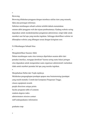 •
Browsing
Browsing dilakukan pengguna dengan membaca sekilas item yang menarik,
fakta atau potongan informasi.
Sebelum membangun sebuah website terlebih dahulu menentukan
sasaran akhir pengguna web dan tujuan pembuatannya. Kadang website sering
digunakan untuk mendeskripsikan pengaturan administrasi, tetapi tidak untuk
memberi user hal apa yang mereka inginkan. Sehingga identifikasi website ini
diharapkan website yang dibangun sesuai dengan keinginan user.
9.4 Membangun Sebuah Situs
•
Mengidentifikasi Sasaran Akhir
Dalam membangun suatu situs tentunya diperlukan sasaran akhir dari
pemakai interface, mengapa demikian? karena sering suatu lokasi jaringan
situs digunakan untuk menguraikan suatu organisasi administratif, melainkan
tidak untuk memberi pemakai hal apa yang mereka inginkan.
•
Menjabarkan Daftar dari Topik-topiknya
Melakukan pengungkapan pendapat apapun atau brainstorming (pendapat
yang masih mentah). Contoh dari komputasi Perguruan Tinggi;
classes equipment awards
people directions unique points
faculty programs table of contents
students degrees index
administrators mission contact
staff undergraduates information
graduates map
•
 