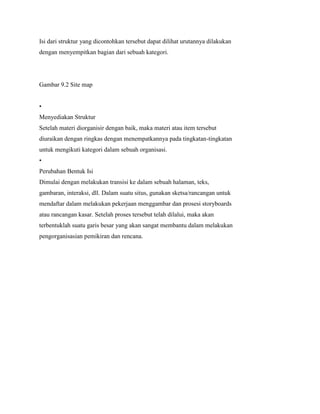 Isi dari struktur yang dicontohkan tersebut dapat dilihat urutannya dilakukan
dengan menyempitkan bagian dari sebuah kategori.
Gambar 9.2 Site map
•
Menyediakan Struktur
Setelah materi diorganisir dengan baik, maka materi atau item tersebut
diuraikan dengan ringkas dengan menempatkannya pada tingkatan-tingkatan
untuk mengikuti kategori dalam sebuah organisasi.
•
Perubahan Bentuk Isi
Dimulai dengan melakukan transisi ke dalam sebuah halaman, teks,
gambaran, interaksi, dll. Dalam suatu situs, gunakan sketsa/rancangan untuk
mendaftar dalam melakukan pekerjaan menggambar dan prosesi storyboards
atau rancangan kasar. Setelah proses tersebut telah dilalui, maka akan
terbentuklah suatu garis besar yang akan sangat membantu dalam melakukan
pengorganisasian pemikiran dan rencana.
 