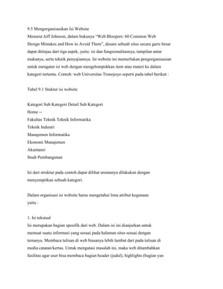 9.5 Mengorganisasikan Isi Website
Menurut Jeff Johnson, dalam bukunya “Web Bloopers: 60 Common Web
Design Mistakes and How to Avoid Them”, desain sebuah situs secara garis besar
dapat ditinjau dari tiga aspek, yaitu: isi dan fungsionalitasnya, tampilan antar
mukanya, serta teknik penyajiannya. Isi website ini memerlukan pengorganisasian
untuk mengatur isi web dengan mengelompokkan item atau materi ke dalam
kategori tertentu. Contoh: web Universitas Trunojoyo seperti pada tabel berikut :
Tabel 9.1 Stuktur isi website
Kategori Sub Kategori Detail Sub Kategori
Home --
Fakultas Teknik Teknik Informatika
Teknik Industri
Manajemen Informatika
Ekonomi Manajemen
Akuntansi
Studi Pembangunan
Isi dari struktur pada contoh dapat dilihat urutannya dilakukan dengan
menyempitkan sebuah kategori.
Dalam organisasi isi website harus mengetahui lima atribut kegunaan
yaitu :
1. Isi tekstual
Isi merupakan bagian spesifik dari web. Dalam isi ini dianjurkan untuk
memuat suatu informasi yang sesuai pada halaman situs sesuai dengan
temanya. Membaca tulisan di web biasanya lebih lambat dari pada tulisan di
media catatan/kertas. Untuk mengatasi masalah ini, maka web ditambahkan
fasilitas agar user bisa membaca bagian header (judul), highlights (bagian yan
 