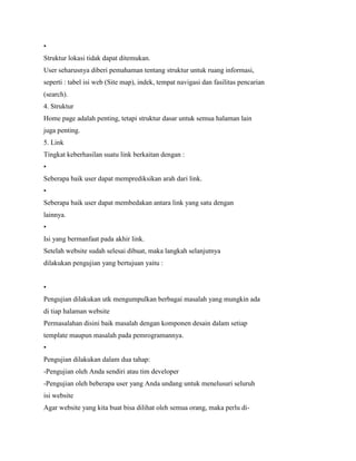•
Struktur lokasi tidak dapat ditemukan.
User seharusnya diberi pemahaman tentang struktur untuk ruang informasi,
seperti : tabel isi web (Site map), indek, tempat navigasi dan fasilitas pencarian
(search).
4. Struktur
Home page adalah penting, tetapi struktur dasar untuk semua halaman lain
juga penting.
5. Link
Tingkat keberhasilan suatu link berkaitan dengan :
•
Seberapa baik user dapat memprediksikan arah dari link.
•
Seberapa baik user dapat membedakan antara link yang satu dengan
lainnya.
•
Isi yang bermanfaat pada akhir link.
Setelah website sudah selesai dibuat, maka langkah selanjutnya
dilakukan pengujian yang bertujuan yaitu :
•
Pengujian dilakukan utk mengumpulkan berbagai masalah yang mungkin ada
di tiap halaman website
Permasalahan disini baik masalah dengan komponen desain dalam setiap
template maupun masalah pada pemrogramannya.
•
Pengujian dilakukan dalam dua tahap:
-Pengujian oleh Anda sendiri atau tim developer
-Pengujian oleh beberapa user yang Anda undang untuk menelusuri seluruh
isi website
Agar website yang kita buat bisa dilihat oleh semua orang, maka perlu di-
 