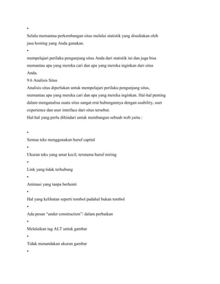•
Selalu memantau perkembangan situs melalui statistik yang disediakan oleh
jasa hosting yang Anda gunakan.
•
mempelajari perilaku pengunjung situs Anda dari statistik ini dan juga bisa
memantau apa yang mereka cari dan apa yang mereka inginkan dari situs
Anda.
9.6 Analisis Situs
Analisis situs diperlukan untuk mempelajari perilaku pengunjung situs,
memantau apa yang mereka cari dan apa yang mereka inginkan. Hal-hal penting
dalam menganalisa suatu situs sangat erat hubungannya dengan usability, user
experience dan user interface dari situs tersebut.
Hal-hal yang perlu dihindari untuk membangun sebuah web yaitu :
•
Semua teks menggunakan huruf capital
•
Ukuran teks yang amat kecil, terutama huruf miring
•
Link yang tidak terhubung
•
Animasi yang tanpa berhenti
•
Hal yang kelihatan seperti tombol padahal bukan tombol
•
Ada pesan “under construction”/ dalam perbaikan
•
Melalaikan tag ALT untuk gambar
•
Tidak menandakan ukuran gambar
•
 