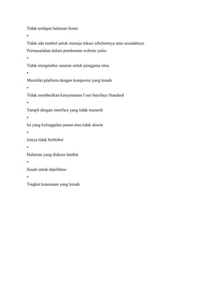 Tidak terdapat halaman home
•
Tidak ada tombol untuk menuju lokasi sebelumnya atau sesudahnya.
Permasalahan dalam pembuatan website yaitu:
•
Tidak mengetahui sasaran untuk pengguna situs
•
Memiliki platform dengan komposisi yang lemah
•
Tidak memberikan kenyamanan User Interface Standard
•
Tampil dengan interface yang tidak menarik
•
Isi yang ketinggalan jaman atau tidak akurat
•
Isinya tidak berbobot
•
Halaman yang diakses lambat
•
Susah untuk dipelihara
•
Tingkat keamanan yang lemah
 