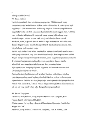 •
Strategi iklan tidak baik
9.7 Bahan Diskusi
Ngobrol.com adalah situs web dengan sasaran para ABG dengan layanan
komunitas berupa berita hiburan, diskusi online, chat online, & e-card gratis bagi
anggotanya. Anda diminta untuk merancang tampilan halaman web pendaftaran
anggota baru situs tersebut, yang akan digunakan oleh calon anggota baru.Fieldfield
yang perlu diisi adalah userid, password, nama, tanggal lahir, alamat kota,
provinsi / negara bagian, negara, kode pos, jenis kelamin, alamat e-mail,
pekerjaan, minat, & pilihan apakah pemakai ingin memperoleh newsletter rutin
dari asyikngobrol.com, minat boleh dipilih lebih dari 1 antara lain: musik, film,
buku, belanja, olahraga, dan wisata
Karena asyikngobrol.com belum memberikan layanan e-mail gratis saat ini, maka
email yang diisi adalah yang telah dimiliki sebelumnya. Berilah pernyataan bahwa
dengan mengirimkan (submit) pendaftaran ini, calon anggota setuju akan syaratsyarat
& ketentuan keanggotaan asyikngobrol.com, yang dapat diakses melalui
sebuah link yang tersedia pada hal tersebut. Juga nyatakan bahwa
asyikngobrol.com menghargai privasi anggota & berikan link untuk melihat
kebijakan privasi (privacy policy).
Rancanglah tampilan halaman web tersebut. Gunakan widget (user interface
control) yang paling sesuai bagi tiap-tiap field. Berikan berikan perhatian pada
segi estetis dari formulir ini, serta jangan lupa menerapkan hal-hal yang telah anda
pelajari pada kuliah IMK. Silakan berikan penjelasan singkat bila anda merasakan
ada hal-hal yang masih belum jelas dari gambar yang anda buat.
9.8 Bacaan/Pengayaan
1 Surbakti, Irfan; Santosa, Insap; Interaksi Manusia Dan Komputer, Edisi
Jurusan Teknik Informatika-ITS, 2006.
2 Sudarmawan; Ariyus, Dony; Interaksi Manusia dan Komputer, Andi Offset
Yogyakarta, 2007.
3 Santosa, Insap Interaksi Manusia dan Komputer, Teori & Praktek, Andi
 