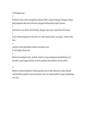 9.9 Rangkuman
•
Website (situs web) merupakan alamat (URL) yang berfungsi sebagai tempat
penyimpanan data dan informasi dengan berdasarkan topik tertentu.
•
Kebiasaan user dalam berinteraksi dengan user yaitu search dan browsing
•
Lima atribut kegunaan web yaitu isi web, desain grafis, navigasi, struktur dan
link.
•
Analisis situs diperlukan untuk memantau user.
9.10 Latihan Soal-soal
1
Menurut pendapat anda, apakah website yang mempunyai pendekatan user
friendly yang tinggi, berikan contoh gambar dan jelaskan alasan anda!
2
Dalam membuat Buatlah sebuah gambar layout dari halaman muka sebuah
web!Jelaskan gambar layout tersebut, dari sisi fungsionalitas yang mendukung
sisi user.
 