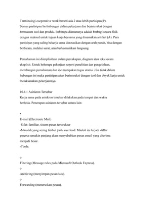 Terminologi cooperative work berarti ada 2 atau lebih partisipan(P).
Semua partisipan berhubungan dalam pekerjaan dan berinteraksi dengan
bermacam tool dan produk. Beberapa diantaranya adalah berbagi secara fisik
dengan maksud untuk tujuan kerja bersama yang dinamakan artifact (A). Para
partisipan yang saling bekerja sama dinotasikan dengan arah panah, bisa dengan
berbicara, melalui surat, atau berkomunikasi langsung.
Pemahaman ini diimplisitkan dalam percakapan, diagram atau teks secara
eksplisit. Untuk beberapa pekerjaan seperti penelitian dan pengelolaan,
membangun pemahaman dan ide merupakan tugas utama. Jika tidak dalam
hubungan ini maka partisipan akan berinteraksi dengan tool dan obyek kerja untuk
melaksanakan pekerjaannya.
10.4.1 Asinkron Tersebar
Kerja sama pada asinkron tersebar dilakukan pada tempat dan waktu
berbeda. Penerapan asinkron tersebar antara lain:
•
E-mail (Electronic Mail)
-Sifat: familiar, sistem pesan terstruktur
-Masalah yang sering timbul yaitu overload. Maslah ini terjadi daftar
peserta semakin panjang akan menyebabkan pesan email yang diterima
menjadi besar.
-Tools:
o
Filtering (Message rules pada Microsoft Outlook Express).
o
Archiving (menyimpan pesan lalu).
o
Forwarding (meneruskan pesan).
 