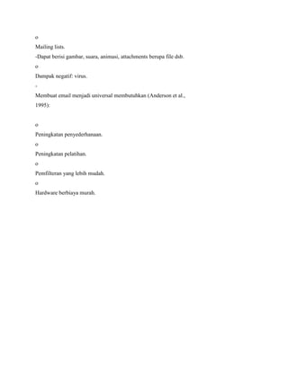 o
Mailing lists.
-Dapat berisi gambar, suara, animasi, attachments berupa file dsb.
o
Dampak negatif: virus.
-
Membuat email menjadi universal membutuhkan (Anderson et al.,
1995):
o
Peningkatan penyederhanaan.
o
Peningkatan pelatihan.
o
Pemfilteran yang lebih mudah.
o
Hardware berbiaya murah.
 