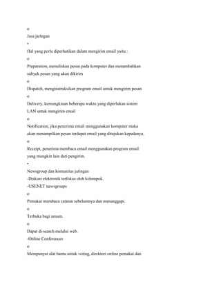 o
Jasa jaringan
•
Hal yang perlu diperhatikan dalam mengirim email yaitu :
o
Preparation, menuliskan pesan pada komputer dan menambahkan
subyek pesan yang akan dikirim
o
Dispatch, menginstruksikan program email untuk mengirim pesan
o
Delivery, kemungkinan beberapa waktu yang diperlukan sistem
LAN untuk mengirim email
o
Notification, jika penerima email menggunakan komputer maka
akan menampilkan pesan terdapat email yang ditujukan kepadanya.
o
Receipt, penerima membaca email menggunakan program email
yang mungkin lain dari pengirim.
•
Newsgroup dan komunitas jaringan
-Diskusi elektronik terfokus oleh kelompok.
-USENET newsgroups
o
Pemakai membaca catatan sebelumnya dan menanggapi.
o
Terbuka bagi umum.
o
Dapat di-search melalui web.
-Online Conferences
o
Mempunyai alat bantu untuk voting, direktori online pemakai dan
 