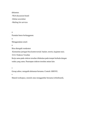 dokumen.
-Web discussion board
-Online newsletter
-Mailing list services
o
Pemakai harus berlangganan.
o
Menggunakan email.
o
Bisa ditengahi moderator
-Komunitas jaringan bisa kontroversial: hacker, teroris, kegiatan rasis.
10.4.2 Sinkron Tersebar
Kerja sama pada sinkron tersebar dilakukan pada tempat berbeda dengan
waktu yang sama. Penerapan sinkron tersebar antara lain:
•
Group editor, mengedit dokumen bersama. Contoh: GROVE.
•
Shared workspace, menulis atau menggambar bersama (whiteboard),
 