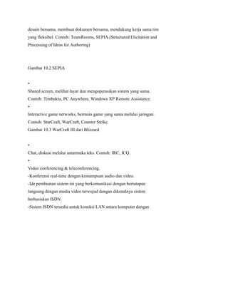 desain bersama, membuat dokumen bersama, mendukung kerja sama tim
yang fleksibel. Contoh: TeamRooms, SEPIA (Structured Elicitation and
Processing of Ideas for Authoring)
Gambar 10.2 SEPIA
•
Shared screen, melihat layar dan mengoperasikan sistem yang sama.
Contoh: Timbuktu, PC Anywhere, Windows XP Remote Assistance.
•
Interactive game networks, bermain game yang sama melalui jaringan.
Contoh: StarCraft, WarCraft, Counter Strike.
Gambar 10.3 WarCraft III dari Blizzard
•
Chat, diskusi melalui antarmuka teks. Contoh: IRC, ICQ.
•
Video conferencing & teleconferencing,
-Konferensi real-time dengan kemampuan audio dan video.
-Ide pembuatan sistem ini yang berkomunikasi dengan bertatapan
langsung dengan media video terwujud dengan dikenalnya sistem
berbasiskan ISDN.
-Sistem ISDN tersedia untuk koneksi LAN antara komputer dengan
 