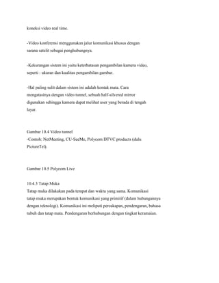 koneksi video real time.
-Video konferensi menggunakan jalur komunikasi khusus dengan
sarana satelit sebagai penghubungnya.
-Kekurangan sistem ini yaitu keterbatasan pengambilan kamera video,
seperti : ukuran dan kualitas pengambilan gambar.
-Hal paling sulit dalam sistem ini adalah kontak mata. Cara
mengatasinya dengan video tunnel, sebuah half-silvered mirror
digunakan sehingga kamera dapat melihat user yang berada di tengah
layar.
Gambar 10.4 Video tunnel
-Contoh: NetMeeting, CU-SeeMe, Polycom DTVC products (dulu
PictureTel).
Gambar 10.5 Polycom Live
10.4.3 Tatap Muka
Tatap muka dilakukan pada tempat dan waktu yang sama. Komunikasi
tatap muka merupakan bentuk komunikasi yang primitif (dalam hubungannya
dengan teknologi). Komunikasi ini meliputi percakapan, pendengaran, bahasa
tubuh dan tatap mata. Pendengaran berhubungan dengan tingkat keramaian.
 