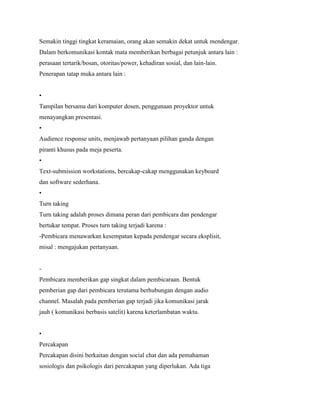 Semakin tinggi tingkat keramaian, orang akan semakin dekat untuk mendengar.
Dalam berkomunikasi kontak mata memberikan berbagai petunjuk antara lain :
perasaan tertarik/bosan, otoritas/power, kehadiran sosial, dan lain-lain.
Penerapan tatap muka antara lain :
•
Tampilan bersama dari komputer dosen, penggunaan proyektor untuk
menayangkan presentasi.
•
Audience response units, menjawab pertanyaan pilihan ganda dengan
piranti khusus pada meja peserta.
•
Text-submission workstations, bercakap-cakap menggunakan keyboard
dan software sederhana.
•
Turn taking
Turn taking adalah proses dimana peran dari pembicara dan pendengar
bertukar tempat. Proses turn taking terjadi karena :
-Pembicara menawarkan kesempatan kepada pendengar secara eksplisit,
misal : mengajukan pertanyaan.
-
Pembicara memberikan gap singkat dalam pembicaraan. Bentuk
pemberian gap dari pembicara terutama berhubungan dengan audio
channel. Masalah pada pemberian gap terjadi jika komunikasi jarak
jauh ( komunikasi berbasis satelit) karena keterlambatan waktu.
•
Percakapan
Percakapan disini berkaitan dengan social chat dan ada pemahaman
sosiologis dan psikologis dari percakapan yang diperlukan. Ada tiga
 