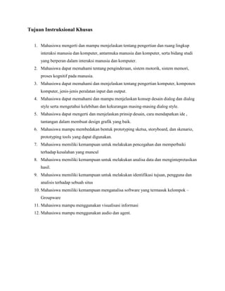 Tujuan Instruksional Khusus
1. Mahasiswa mengerti dan mampu menjelaskan tentang pengertian dan ruang lingkup
interaksi manusia dan komputer, antarmuka manusia dan komputer, serta bidang studi
yang berperan dalam interaksi manusia dan komputer.
2. Mahasiswa dapat memahami tentang penginderaan, sistem motorik, sistem memori,
proses kognitif pada manusia.
3. Mahasiswa dapat memahami dan menjelaskan tentang pengertian komputer, komponen
komputer, jenis-jenis peralatan input dan output.
4. Mahasiswa dapat memahami dan mampu menjelaskan konsep desain dialog dan dialog
style serta mengetahui kelebihan dan kekurangan masing-masing dialog style.
5. Mahasiswa dapat mengerti dan menjelaskan prinsip desain, cara mendapatkan ide ,
tantangan dalam membuat design grafik yang baik.
6. Mahasiswa mampu membedakan bentuk prototyping sketsa, storyboard, dan skenario,
prototyping tools yang dapat digunakan.
7. Mahasiswa memiliki kemampuan untuk melakukan pencegahan dan memperbaiki
terhadap kesalahan yang muncul
8. Mahasiswa memiliki kemampuan untuk melakukan analisa data dan mengintepretasikan
hasil.
9. Mahasiswa memiliki kemampuan untuk melakukan identifikasi tujuan, pengguna dan
analisis terhadap sebuah situs
10. Mahasiswa memiliki kemampuan menganalisa software yang termasuk kelompok –
Groupware
11. Mahasiswa mampu menggunakan visualisasi informasi
12. Mahasiswa mampu menggunakan audio dan agent.
 