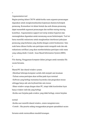 •
Argumentation tool
Bagian penting dalam CSCW adalah ketika suatu argumen perancangan
digunakan untuk mengkomunikasikan keputusan diantara kelompok
perancang. Komunikasi ini dalam bentuk dua arah dimana perancang
dapat menambah argument perancangan dan melihat masing-masing
kontribusi. Argumentation support tool mirip struktur hypertext dan
memungkinkan digunakan untuk merancang secara berkelompok. Tool ini
harus memiliki mekanisme untuk menghentikan interferensi pekerjaan
perancang yang berlainan yang disebut dengan control konkurensi. Satu
node harus dikunci ketika satu partisipan mulai mengedit node dan ada
mekanisme notifikasi yang akan memberitahukan partisipan node mana
yang sedang diedit. Contoh : Issue Based Information System (IBIS).
•
File sharing. Penggunaan komputer dalam jaringan untuk memakai file
secara bersama.
•
Shared PC dan shared window system.
-Membuat beberapa komputer seolah-olah menjadi satu kesatuan
-Tulisan semua partisipan akan terlihat pada layar terminal
-Software yang berbagi memantau keystrokes dan pergerakan mouse
sehingga hanya ada satu keyboard dan satu mouse
-Share window serupa dengan share PC, tetapi tidak keseluruhan layar
hanya window individu yang berbagi
-Ketika user berjalan pada window yang tidak berbagi, sistem berjalan
normal
-Ketika user memilih shared window, sistem mengintervensi.
-Contoh : Jika peserta sedang menggunakan program spreadsheet secara
bersama untuk memecahkan masalah keuangan.
 