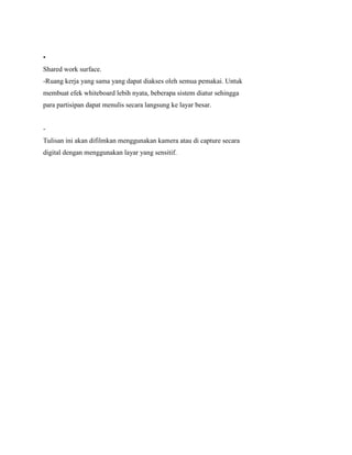 •
Shared work surface.
-Ruang kerja yang sama yang dapat diakses oleh semua pemakai. Untuk
membuat efek whiteboard lebih nyata, beberapa sistem diatur sehingga
para partisipan dapat menulis secara langsung ke layar besar.
-
Tulisan ini akan difilmkan menggunakan kamera atau di capture secara
digital dengan menggunakan layar yang sensitif.
 